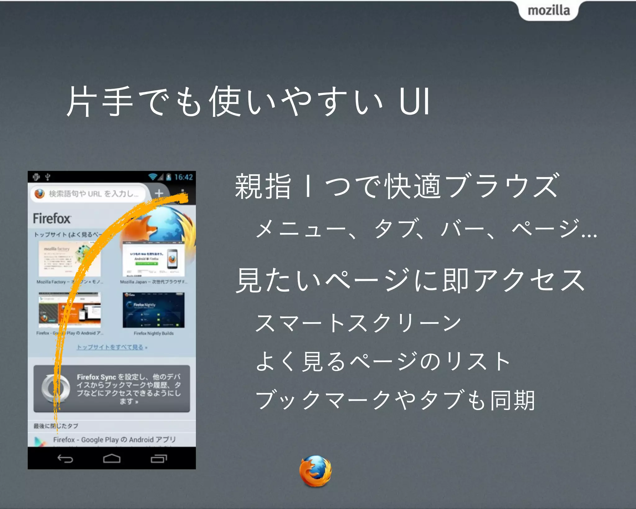 片手でも使いやすい UI

     親指１つで快適ブラウズ
      メニュー、タブ、バー、ページ...

     見たいページに即アクセス
      スマートスクリーン
      よく見るページのリスト
      ブックマークやタブも同期
 
