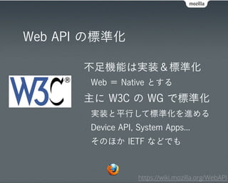 Web API の標準化

       不足機能は実装＆標準化
       Web ＝ Native とする
       主に W3C の WG で標準化
       実装と平行して標準化を進める
       Device API, System Apps...
       そのほか IETF などでも



                   https://wiki.mozilla.org/WebAPI
 