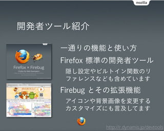開発者ツール紹介

    一通りの機能と使い方
    Firefox 標準の開発者ツール
     隠し設定やビルトイン関数のリ
     ファレンスなども含めています
    Firebug とその拡張機能
     アイコンや背景画像を変更する
     カスタマイズにも言及してます

            http://r.dynamis.jp/devtools
 
