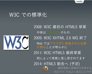 W3C での標準化

     2008: W3C 最初の HTML5 草案
      中身は WHATWG のもの
     2009: W3C XHTML 2.0 WG 終了
      Web ではブラウザに実装された仕様
      が残ることが明らかに
     2011: W3C HTML5 最終草案
      例によって草案に差し戻されてます
     2014: HTML5 勧告へ (予定)
                最終草案と草案を行き来する
              のは W3C ではよくあることです
 