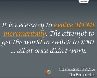 It is necessary to evolve HTML
 incrementally. The attempt to
get the world to switch to XML
    ... all at once didn't work.

                   "Reinventing HTML" by
                         Tim Berners-Lee
 