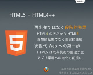 HTML5 = HTML4++

        再出発ではなく段階的発展
         HTML4 の次だから HTML5
         理想的転換でなく現実的発展
        次世代 Web への第一歩
         HTML5 は既存技術の整理が主
         アプリ環境への進化も前提に


                   草案と最終草案を繰り返し
                  行き来するのはよくあること
 