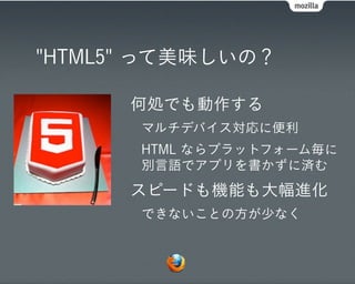 "HTML5" って美味しいの？

      何処でも動作する
       マルチデバイス対応に便利
       HTML ならプラットフォーム毎に
       別言語でアプリを書かずに済む
      スピードも機能も大幅進化
       できないことの方が少なく
 