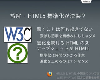 誤解 - HTML5 標準化が決裂？

      驚くことは何も起きてない
       飛ばし記事を鵜呑みにしちゃダメ
      進化を続ける HTML のス
      ナップショットが HTML5
       標準化は時間のかかる作業
       進化を止めるのはナンセンス


           HTML5 と HTML の関係については
            W3C, WHATWG 双方の記事を参照
 