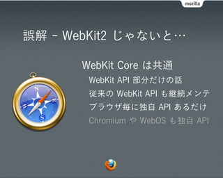 誤解 - WebKit2 じゃないと…

      WebKit Core は共通
       WebKit API 部分だけの話
       従来の WebKit API も継続メンテ
       ブラウザ毎に独自 API あるだけ
       Chromium や WebOS も独自 API
 