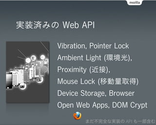 実装済みの Web API

      Vibration, Pointer Lock
      Ambient Light (環境光),
      Proximity (近接),
      Mouse Lock (移動量取得)
      Device Storage, Browser
      Open Web Apps, DOM Crypt

              まだ不完全な実装の API も一部含む
 