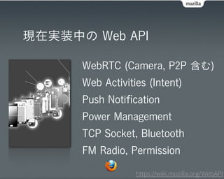 現在実装中の Web API

      WebRTC (Camera, P2P 含む)
      Web Activities (Intent)
      Push Notiﬁcation
      Power Management
      TCP Socket, Bluetooth
      FM Radio, Permission

                  https://wiki.mozilla.org/WebAPI
 
