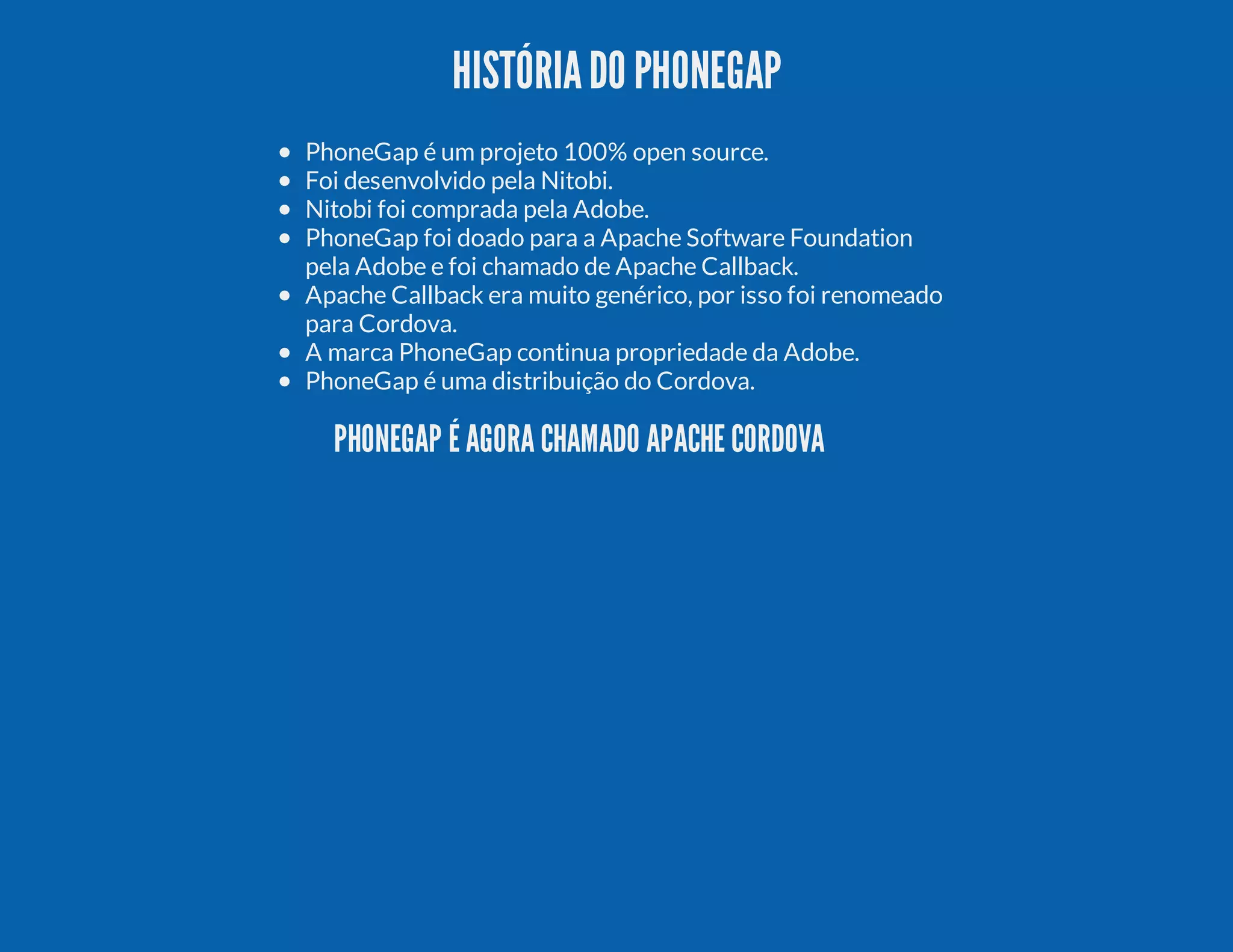 HISTÓRIADO PHONEGAP PhoneGap é um projeto 100% open source. Foi desenvolvido pela Nitobi. Nitobi foi comprada pela Adobe. PhoneGap foi doado para a Apache Software Foundation pela Adobe e foi chamado de Apache Callback. Apache Callback era muito genérico, por isso foi renomeado para Cordova. A marca PhoneGap continua propriedade da Adobe. PhoneGap é uma distribuição do Cordova. PHONEGAP É AGORA CHAMADO APACHE CORDOVA 