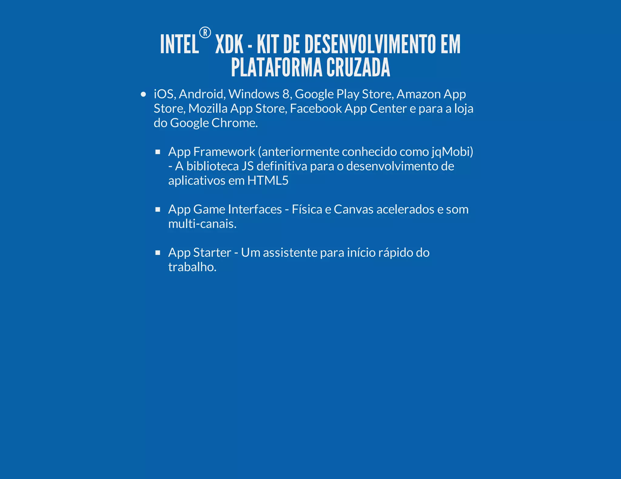INTEL ® XDK-KITDE DESENVOLVIMENTO EM PLATAFORMACRUZADA iOS, Android, Windows 8, Google Play Store, Amazon App Store, Mozilla App Store, Facebook App Center e para a loja do Google Chrome. App Framework (anteriormente conhecido como jqMobi) - A biblioteca JS definitiva para o desenvolvimento de aplicativos em HTML5 App Game Interfaces - Física e Canvas acelerados e som multi-canais. App Starter - Um assistente para início rápido do trabalho. 