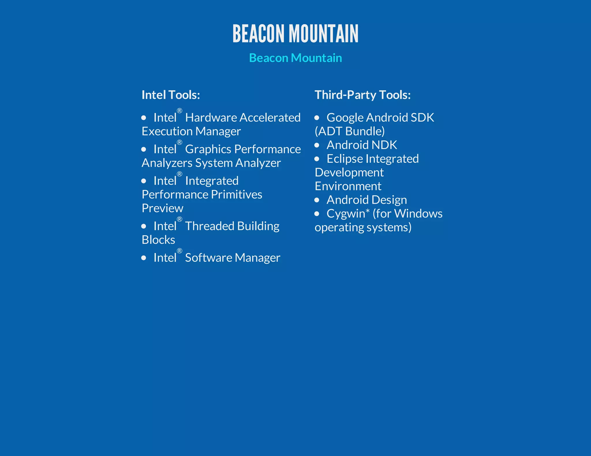 BEACONMOUNTAIN Intel Tools: Third-Party Tools: Intel ® Hardware Accelerated Execution Manager Intel ® Graphics Performance Analyzers System Analyzer Intel ® Integrated Performance Primitives Preview Intel ® Threaded Building Blocks Intel ® Software Manager Google Android SDK (ADT Bundle) Android NDK Eclipse Integrated Development Environment Android Design Cygwin* (for Windows operating systems) Beacon Mountain 