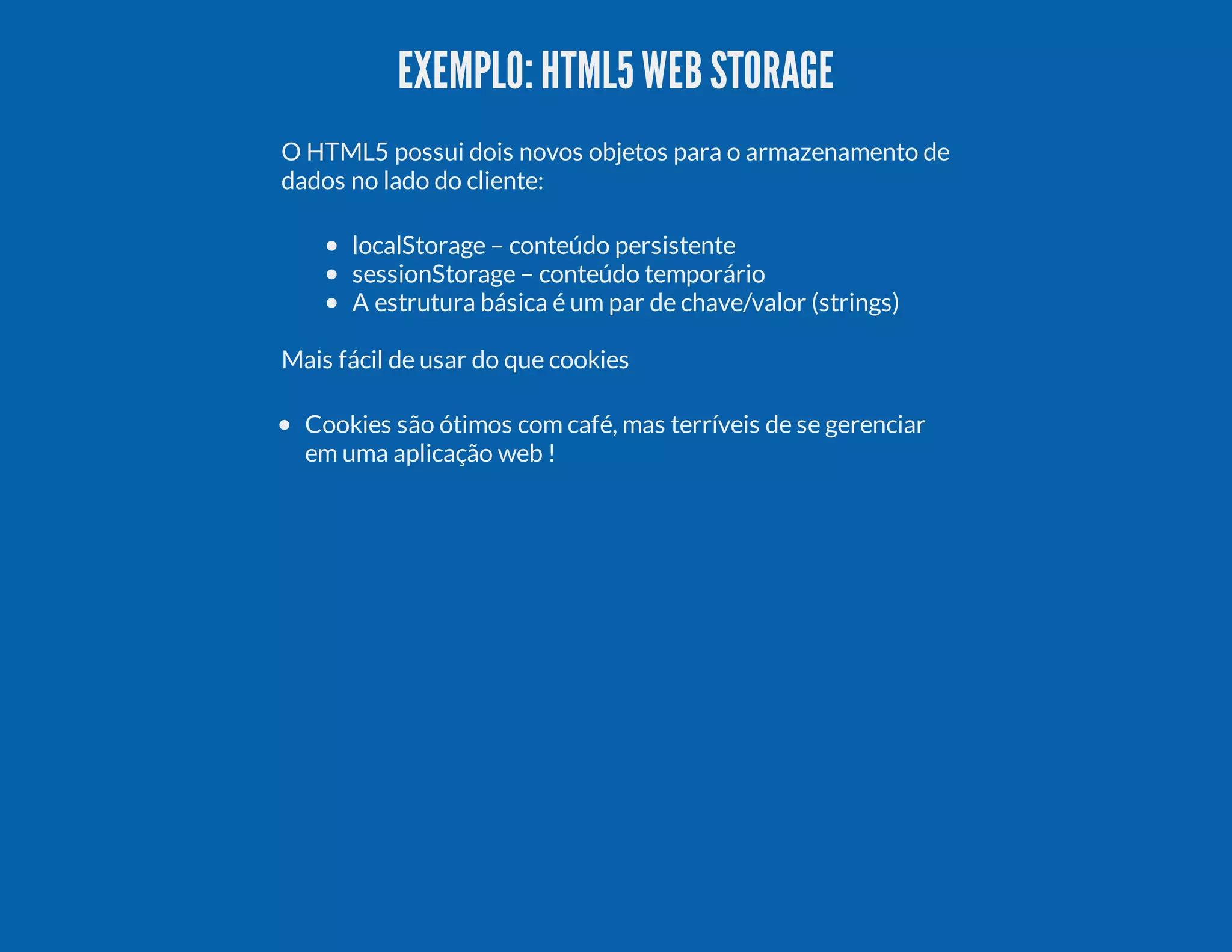 EXEMPLO:HTML5WEBSTORAGE O HTML5 possui dois novos objetos para o armazenamento de dados no lado do cliente: localStorage – conteúdo persistente sessionStorage – conteúdo temporário A estrutura básica é um par de chave/valor (strings) Mais fácil de usar do que cookies Cookies são ótimos com café, mas terríveis de se gerenciar em uma aplicação web ! 