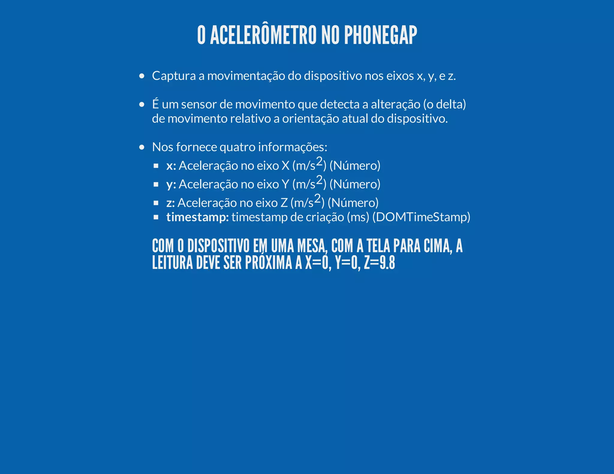 O ACELERÔMETRO NO PHONEGAP Captura a movimentação do dispositivo nos eixos x, y, e z. É um sensor de movimento que detecta a alteração (o delta) de movimento relativo a orientação atual do dispositivo. Nos fornece quatro informações: x: Aceleração no eixo X (m/s2) (Número) y: Aceleração no eixo Y (m/s2) (Número) z: Aceleração no eixo Z (m/s2) (Número) timestamp: timestamp de criação (ms) (DOMTimeStamp) COM O DISPOSITIVO EM UMA MESA, COM A TELA PARA CIMA, A LEITURA DEVE SER PRÓXIMA A X=0, Y=0, Z=9.8 