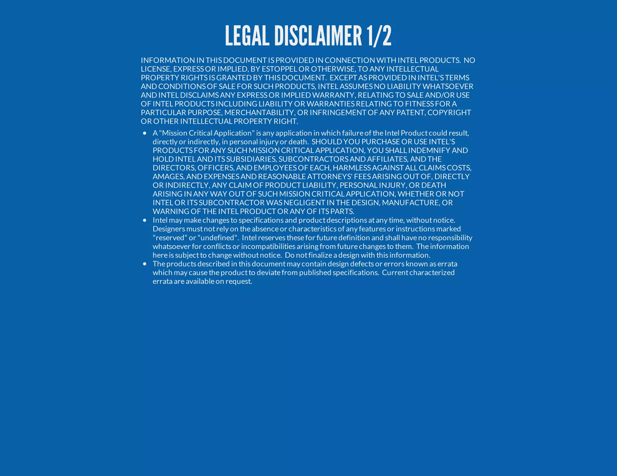 LEGAL DISCLAIMER 1/2 INFORMATION IN THISDOCUMENT ISPROVIDED IN CONNECTION WITH INTEL PRODUCTS. NO LICENSE, EXPRESSOR IMPLIED, BY ESTOPPEL OR OTHERWISE, TO ANY INTELLECTUAL PROPERTY RIGHTSISGRANTED BY THISDOCUMENT. EXCEPT ASPROVIDED IN INTEL'STERMS AND CONDITIONSOF SALE FOR SUCH PRODUCTS, INTEL ASSUMESNO LIABILITY WHATSOEVER AND INTEL DISCLAIMSANY EXPRESSOR IMPLIED WARRANTY, RELATING TO SALE AND/OR USE OF INTEL PRODUCTSINCLUDING LIABILITY OR WARRANTIESRELATING TO FITNESSFOR A PARTICULAR PURPOSE, MERCHANTABILITY, OR INFRINGEMENT OF ANY PATENT, COPYRIGHT OR OTHER INTELLECTUAL PROPERTY RIGHT. A "Mission Critical Application" isany application in which failureof theIntel Productcould result, directly or indirectly, in personal injury or death. SHOULD YOU PURCHASE OR USE INTEL'S PRODUCTSFOR ANY SUCH MISSION CRITICAL APPLICATION, YOU SHALL INDEMNIFY AND HOLD INTEL AND ITSSUBSIDIARIES, SUBCONTRACTORSAND AFFILIATES, AND THE DIRECTORS, OFFICERS, AND EMPLOYEESOF EACH, HARMLESSAGAINST ALL CLAIMSCOSTS, AMAGES, AND EXPENSESAND REASONABLE ATTORNEYS' FEESARISING OUT OF, DIRECTLY OR INDIRECTLY, ANY CLAIM OF PRODUCT LIABILITY, PERSONAL INJURY, OR DEATH ARISING IN ANY WAY OUT OF SUCH MISSION CRITICAL APPLICATION, WHETHER OR NOT INTEL OR ITSSUBCONTRACTOR WASNEGLIGENT IN THE DESIGN, MANUFACTURE, OR WARNING OF THE INTEL PRODUCT OR ANY OF ITSPARTS. Intel may makechangesto specificationsand productdescriptionsatany time, withoutnotice. Designersmustnotrely on theabsenceor characteristicsof any featuresor instructionsmarked "reserved" or "undefined". Intel reservesthesefor futuredefinition and shall haveno responsibility whatsoever for conflictsor incompatibilitiesarising from futurechangesto them. Theinformation hereissubjectto changewithoutnotice. Do notfinalizea design with thisinformation. Theproductsdescribed in thisdocumentmay contain design defectsor errorsknown aserrata which may causetheproductto deviatefrom published specifications. Currentcharacterized errata areavailableon request. 