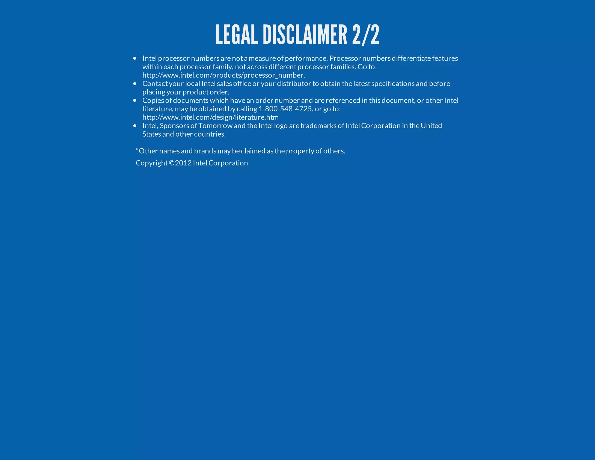 LEGAL DISCLAIMER 2/2 Intel processor numbersarenota measureof performance. Processor numbersdifferentiatefeatures within each processor family, notacrossdifferentprocessor families. Go to: http://www.intel.com/products/processor_number. Contactyour local Intel salesofficeor your distributor to obtain thelatestspecificationsand before placing your productorder. Copiesof documentswhich havean order number and arereferenced in thisdocument, or other Intel literature, may beobtained by calling 1-800-548-4725, or go to: http://www.intel.com/design/literature.htm Intel, Sponsorsof Tomorrow and theIntel logo aretrademarksof Intel Corporation in theUnited Statesand other countries. *Other namesand brandsmay beclaimed astheproperty of others. Copyright©2012 Intel Corporation. 