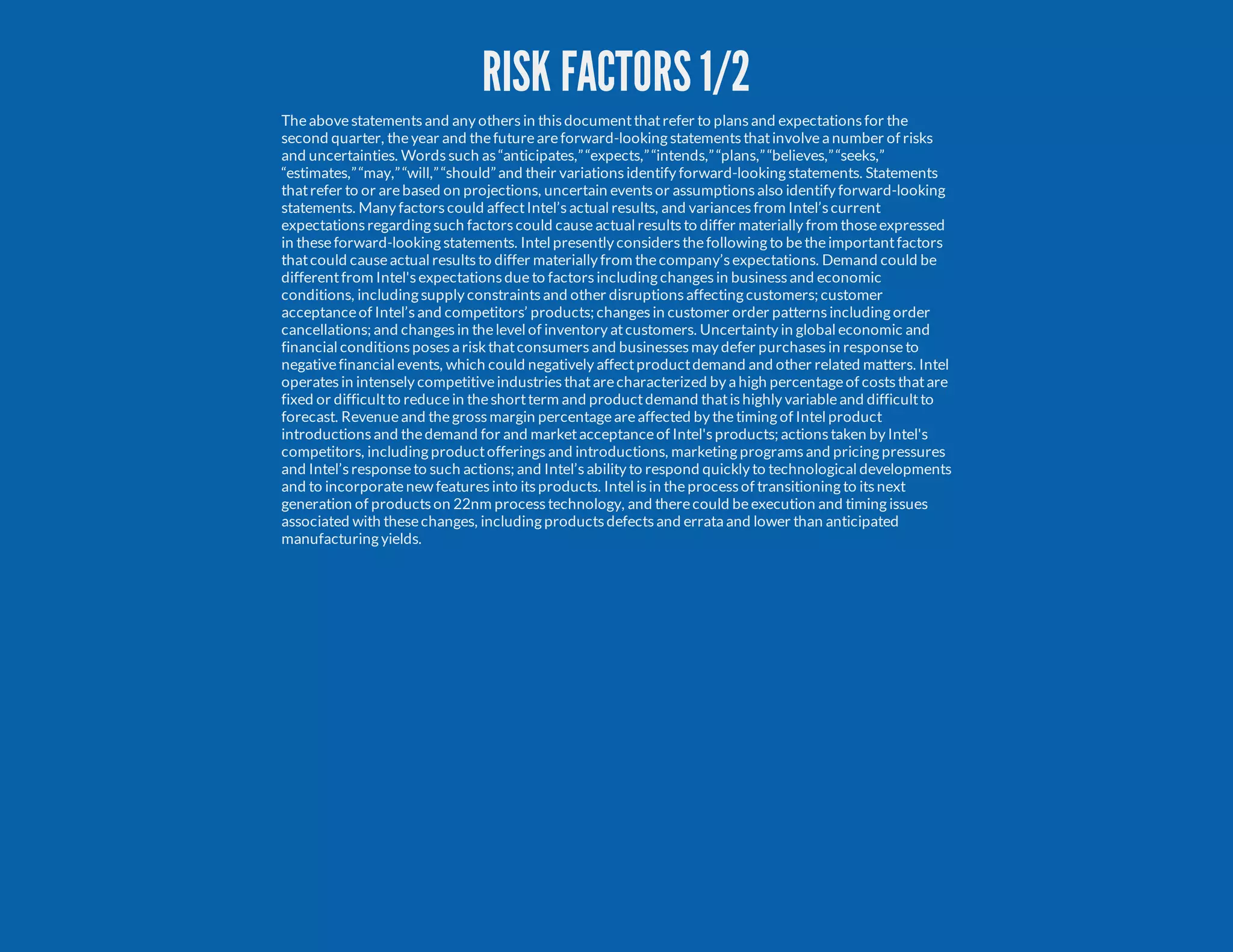RISK FACTORS 1/2 Theabovestatementsand any othersin thisdocumentthatrefer to plansand expectationsfor the second quarter, theyear and thefutureareforward-looking statementsthatinvolvea number of risks and uncertainties. Wordssuch as“anticipates,”“expects,”“intends,”“plans,”“believes,”“seeks,” “estimates,”“may,”“will,”“should”and their variationsidentify forward-looking statements. Statements thatrefer to or arebased on projections, uncertain eventsor assumptionsalso identify forward-looking statements. Many factorscould affectIntel’sactual results, and variancesfrom Intel’scurrent expectationsregarding such factorscould causeactual resultsto differ materially from thoseexpressed in theseforward-looking statements. Intel presently considersthefollowing to betheimportantfactors thatcould causeactual resultsto differ materially from thecompany’sexpectations. Demand could be differentfrom Intel'sexpectationsdueto factorsincluding changesin businessand economic conditions, including supply constraintsand other disruptionsaffecting customers; customer acceptanceof Intel’sand competitors’ products; changesin customer order patternsincluding order cancellations; and changesin thelevel of inventory atcustomers. Uncertainty in global economic and financial conditionsposesa riskthatconsumersand businessesmay defer purchasesin responseto negativefinancial events, which could negatively affectproductdemand and other related matters. Intel operatesin intensely competitiveindustriesthatarecharacterized by a high percentageof coststhatare fixed or difficultto reducein theshortterm and productdemand thatishighly variableand difficultto forecast. Revenueand thegrossmargin percentageareaffected by thetiming of Intel product introductionsand thedemand for and marketacceptanceof Intel'sproducts; actionstaken by Intel's competitors, including productofferingsand introductions, marketing programsand pricing pressures and Intel’sresponseto such actions; and Intel’sability to respond quickly to technological developments and to incorporatenew featuresinto itsproducts. Intel isin theprocessof transitioning to itsnext generation of productson 22nm processtechnology, and therecould beexecution and timing issues associated with thesechanges, including productsdefectsand errata and lower than anticipated manufacturing yields. 