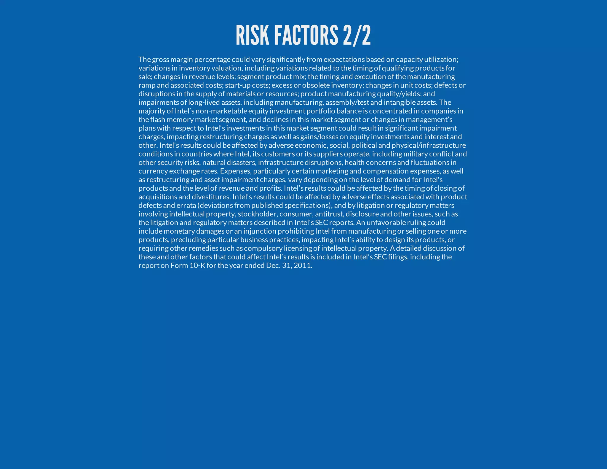 RISK FACTORS 2/2 Thegrossmargin percentagecould vary significantly from expectationsbased on capacity utilization; variationsin inventory valuation, including variationsrelated to thetiming of qualifying productsfor sale; changesin revenuelevels; segmentproductmix; thetiming and execution of themanufacturing ramp and associated costs; start-up costs; excessor obsoleteinventory; changesin unitcosts; defectsor disruptionsin thesupply of materialsor resources; productmanufacturing quality/yields; and impairmentsof long-lived assets, including manufacturing, assembly/testand intangibleassets. The majority of Intel’snon-marketableequity investmentportfolio balanceisconcentrated in companiesin theflash memory marketsegment, and declinesin thismarketsegmentor changesin management’s planswith respectto Intel’sinvestmentsin thismarketsegmentcould resultin significantimpairment charges, impacting restructuring chargesaswell asgains/losseson equity investmentsand interestand other. Intel'sresultscould beaffected by adverseeconomic, social, political and physical/infrastructure conditionsin countrieswhereIntel, itscustomersor itssuppliersoperate, including military conflictand other security risks, natural disasters, infrastructuredisruptions, health concernsand fluctuationsin currency exchangerates. Expenses, particularly certain marketing and compensation expenses, aswell asrestructuring and assetimpairmentcharges, vary depending on thelevel of demand for Intel's productsand thelevel of revenueand profits. Intel’sresultscould beaffected by thetiming of closing of acquisitionsand divestitures. Intel'sresultscould beaffected by adverseeffectsassociated with product defectsand errata (deviationsfrom published specifications), and by litigation or regulatory matters involving intellectual property, stockholder, consumer, antitrust, disclosureand other issues, such as thelitigation and regulatory mattersdescribed in Intel'sSECreports. An unfavorableruling could includemonetary damagesor an injunction prohibiting Intel from manufacturing or selling oneor more products, precluding particular businesspractices, impacting Intel’sability to design itsproducts, or requiring other remediessuch ascompulsory licensing of intellectual property. A detailed discussion of theseand other factorsthatcould affectIntel’sresultsisincluded in Intel’sSECfilings, including the reporton Form 10-K for theyear ended Dec. 31, 2011. 