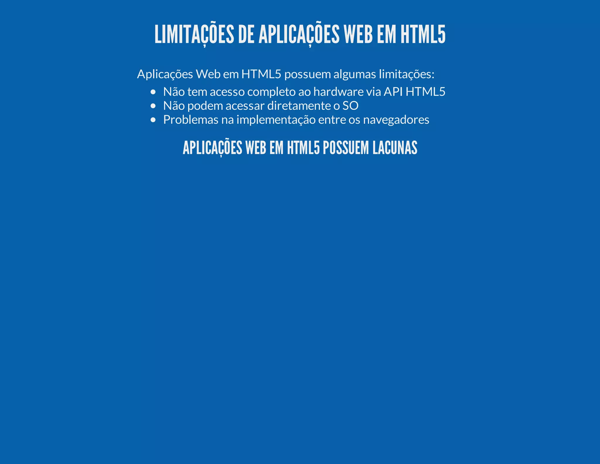 LIMITAÇÕESDE APLICAÇÕESWEBEM HTML5 Aplicações Web em HTML5 possuem algumas limitações: Não tem acesso completo ao hardware via API HTML5 Não podem acessar diretamente o SO Problemas na implementação entre os navegadores APLICAÇÕES WEB EM HTML5 POSSUEM LACUNAS 