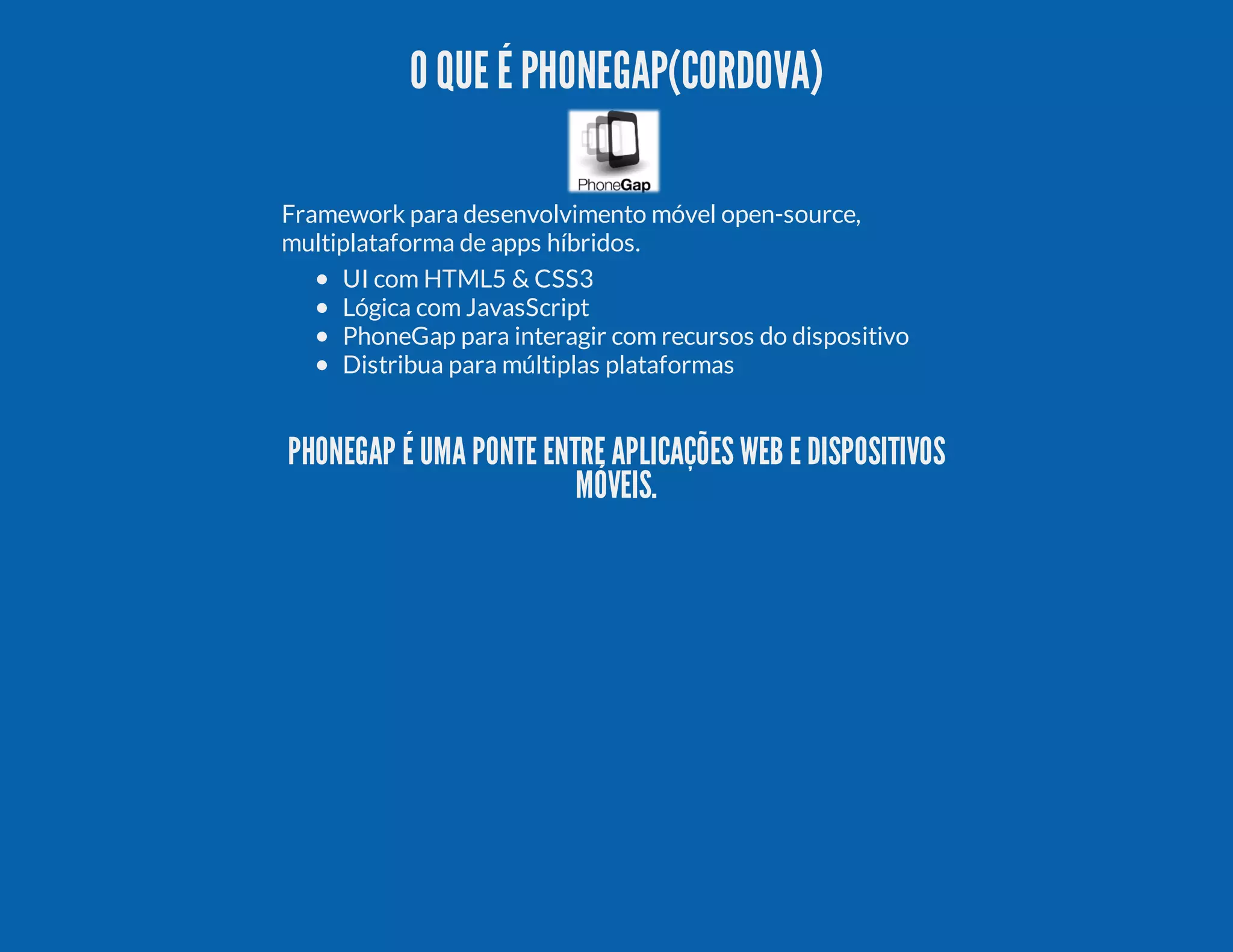 O QUE É PHONEGAP(CORDOVA) Framework para desenvolvimento móvel open-source, multiplataforma de apps híbridos. UI com HTML5 & CSS3 Lógica com JavasScript PhoneGap para interagir com recursos do dispositivo Distribua para múltiplas plataformas PHONEGAP É UMA PONTE ENTRE APLICAÇÕES WEB E DISPOSITIVOS MÓVEIS. 