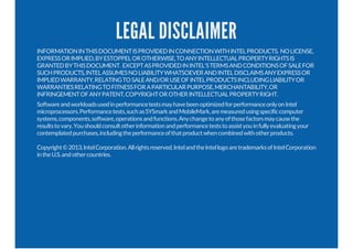 LEGAL DISCLAIMER
INFORMATIONINTHISDOCUMENTISPROVIDEDINCONNECTIONWITHINTELPRODUCTS. NOLICENSE,
EXPRESSORIMPLIED,BYESTOPPELOROTHERWISE,TOANYINTELLECTUALPROPERTYRIGHTSIS
GRANTEDBYTHISDOCUMENT. EXCEPTASPROVIDEDININTEL'STERMSANDCONDITIONSOFSALEFOR
SUCHPRODUCTS,INTELASSUMESNOLIABILITYWHATSOEVERANDINTELDISCLAIMSANYEXPRESSOR
IMPLIEDWARRANTY,RELATINGTOSALEAND/ORUSEOFINTELPRODUCTSINCLUDINGLIABILITYOR
WARRANTIESRELATINGTOFITNESSFORAPARTICULARPURPOSE,MERCHANTABILITY,OR
INFRINGEMENTOFANYPATENT,COPYRIGHTOROTHERINTELLECTUALPROPERTYRIGHT.
SoftwareandworkloadsusedinperformancetestsmayhavebeenoptimizedforperformanceonlyonIntel
microprocessors.Performancetests,suchasSYSmarkandMobileMark,aremeasuredusingspecificcomputer
systems,components,software,operationsandfunctions.Anychangetoanyofthosefactorsmaycausethe
resultstovary.Youshouldconsultotherinformationandperformanceteststoassistyouinfullyevaluatingyour
contemplatedpurchases,includingtheperformanceofthatproductwhencombinedwithotherproducts.
Copyright©2013,IntelCorporation.Allrightsreserved.IntelandtheIntellogoaretrademarksofIntelCorporation
intheU.S.andothercountries.
 