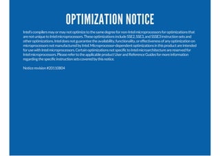 OPTIMIZATION NOTICE
Intel’scompilersmayormaynotoptimizetothesamedegreefornon-Intelmicroprocessorsforoptimizationsthat
arenotuniquetoIntelmicroprocessors.TheseoptimizationsincludeSSE2,SSE3,andSSSE3instructionsetsand
otheroptimizations.Inteldoesnotguaranteetheavailability,functionality,oreffectivenessofanyoptimizationon
microprocessorsnotmanufacturedbyIntel.Microprocessor-dependentoptimizationsinthisproductareintended
forusewithIntelmicroprocessors.CertainoptimizationsnotspecifictoIntelmicroarchitecturearereservedfor
Intelmicroprocessors.PleaserefertotheapplicableproductUserandReferenceGuidesformoreinformation
regardingthespecificinstructionsetscoveredbythisnotice.
Noticerevision#20110804
 