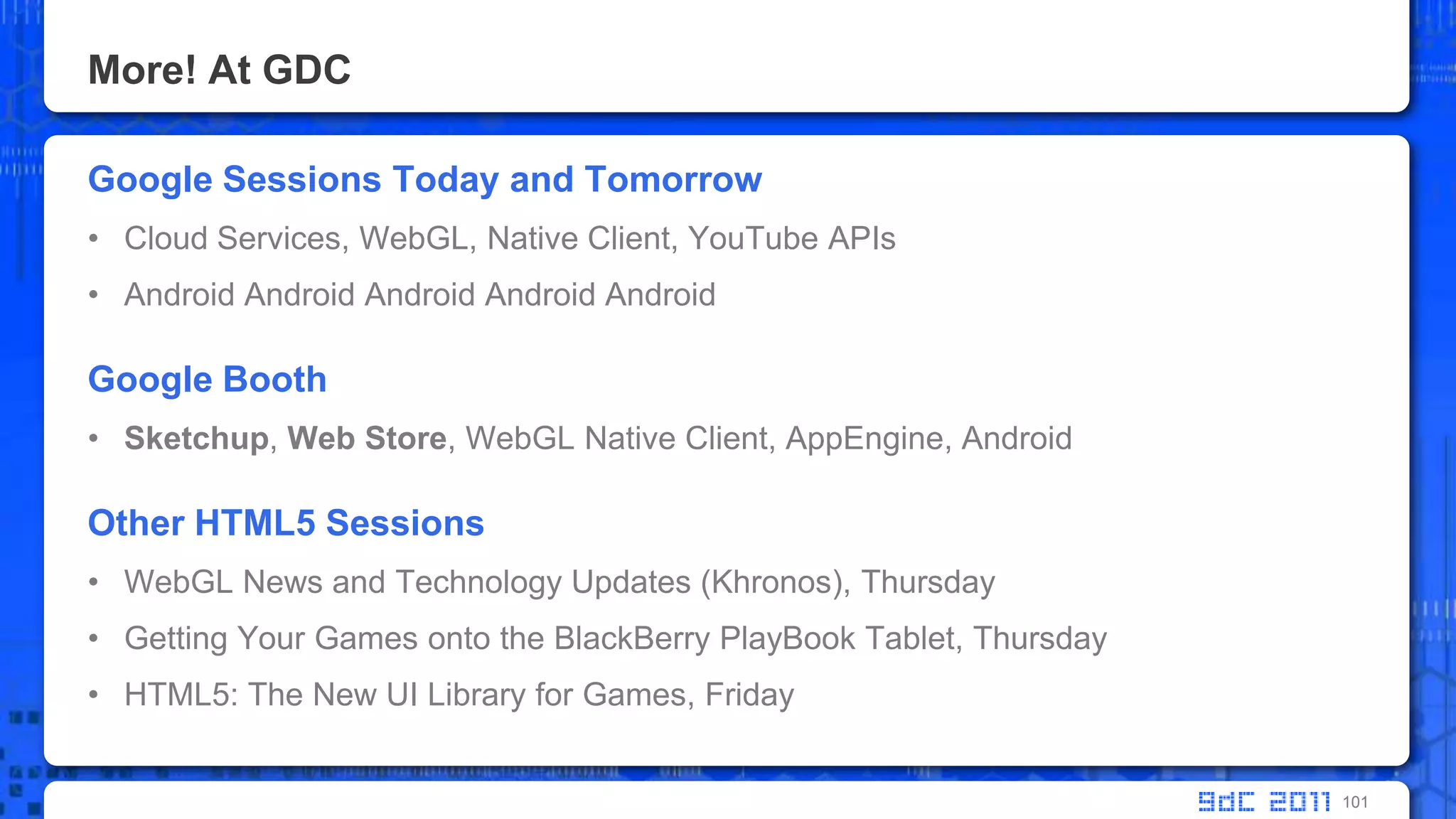 More! At GDCGoogle Sessions Today and TomorrowCloud Services, WebGL, Native Client, YouTube APIsAndroid AndroidAndroidAndroidAndroidGoogle BoothSketchup,Web Store, WebGL Native Client, AppEngine, AndroidOther HTML5 SessionsWebGL News and Technology Updates (Khronos), ThursdayGetting Your Games onto the BlackBerry PlayBook Tablet, ThursdayHTML5: The New UI Library for Games, Friday101