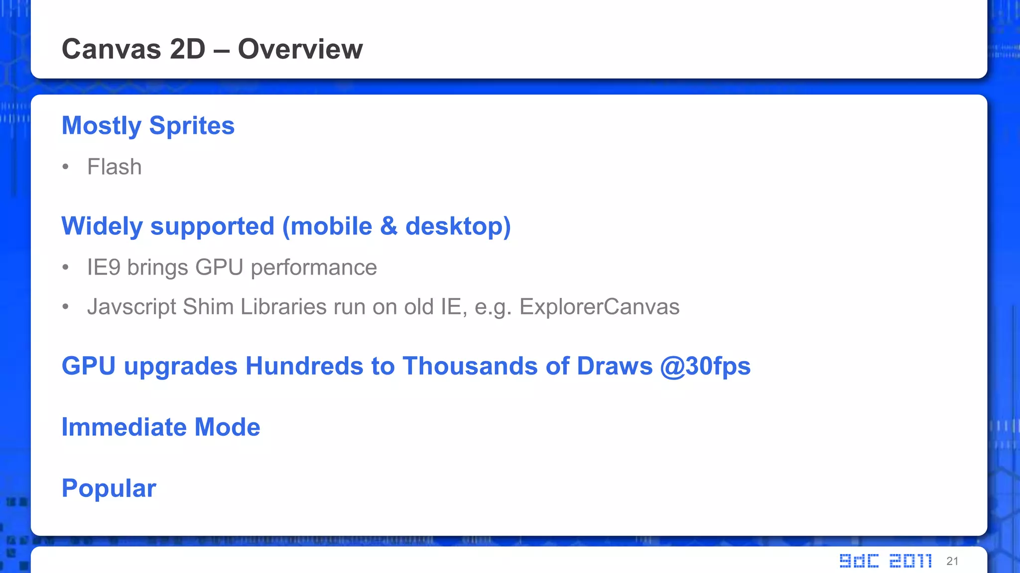 Canvas 2D – OverviewMostly SpritesFlash Widely supported (mobile & desktop)IE9 brings GPU performanceJavscript Shim Libraries run on old IE, e.g. ExplorerCanvasGPU upgrades Hundreds to Thousands of Draws @30fpsImmediate ModePopular21