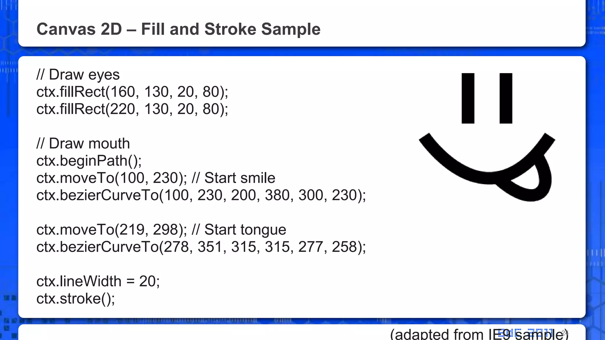 Canvas 2D – Fill and Stroke Sample// Draw eyesctx.fillRect(160, 130, 20, 80);ctx.fillRect(220, 130, 20, 80);// Draw mouthctx.beginPath();ctx.moveTo(100, 230); // Start smilectx.bezierCurveTo(100, 230, 200, 380, 300, 230);ctx.moveTo(219, 298); // Start tonguectx.bezierCurveTo(278, 351, 315, 315, 277, 258);ctx.lineWidth = 20;ctx.stroke();(adapted from IE9 sample)24