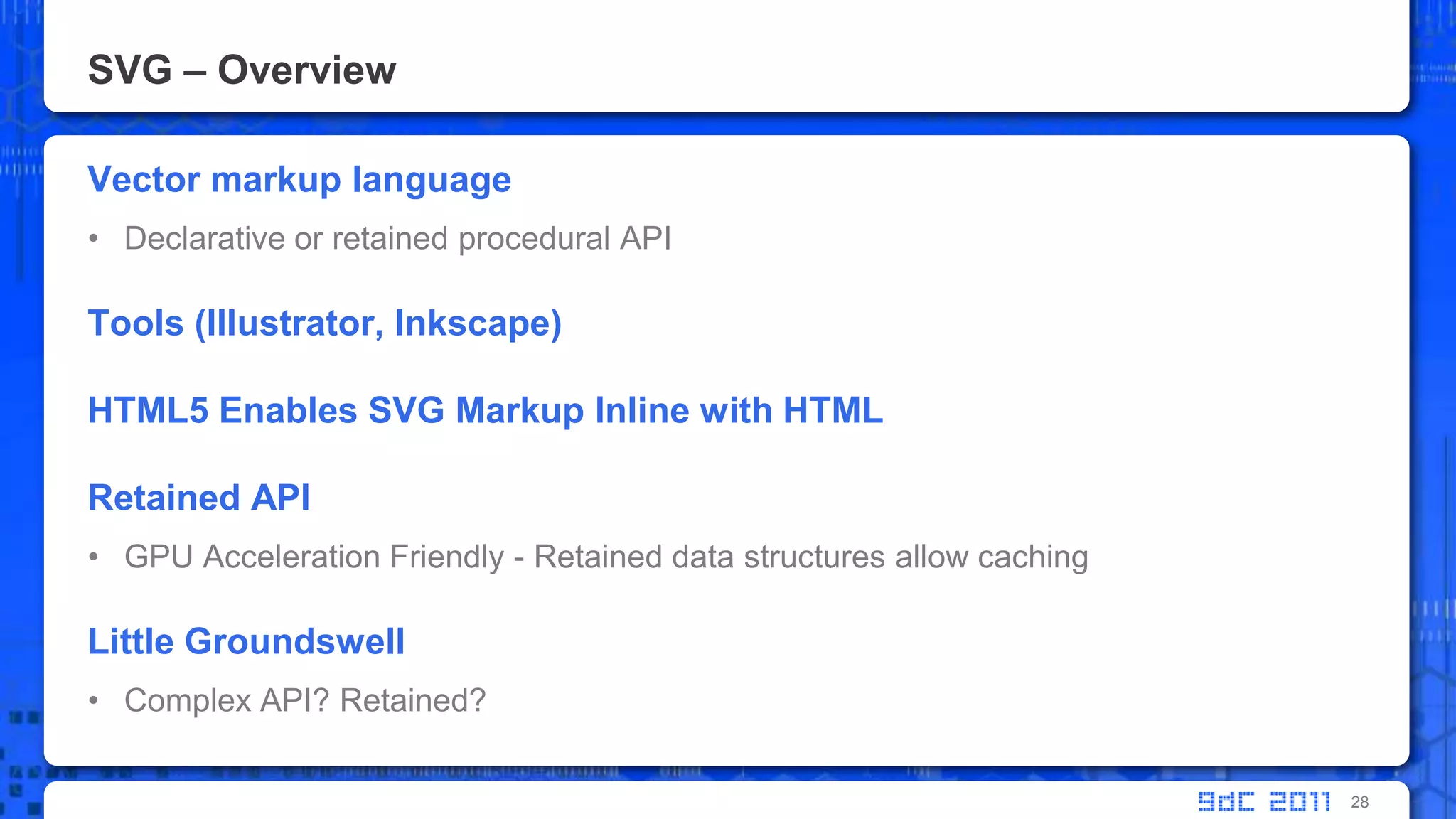 SVG – OverviewVector markup languageDeclarative or retainedprocedural APITools (Illustrator, Inkscape)HTML5 Enables SVG Markup Inline with HTMLRetained APIGPU Acceleration Friendly - Retained data structures allow cachingLittle GroundswellComplex API? Retained?28