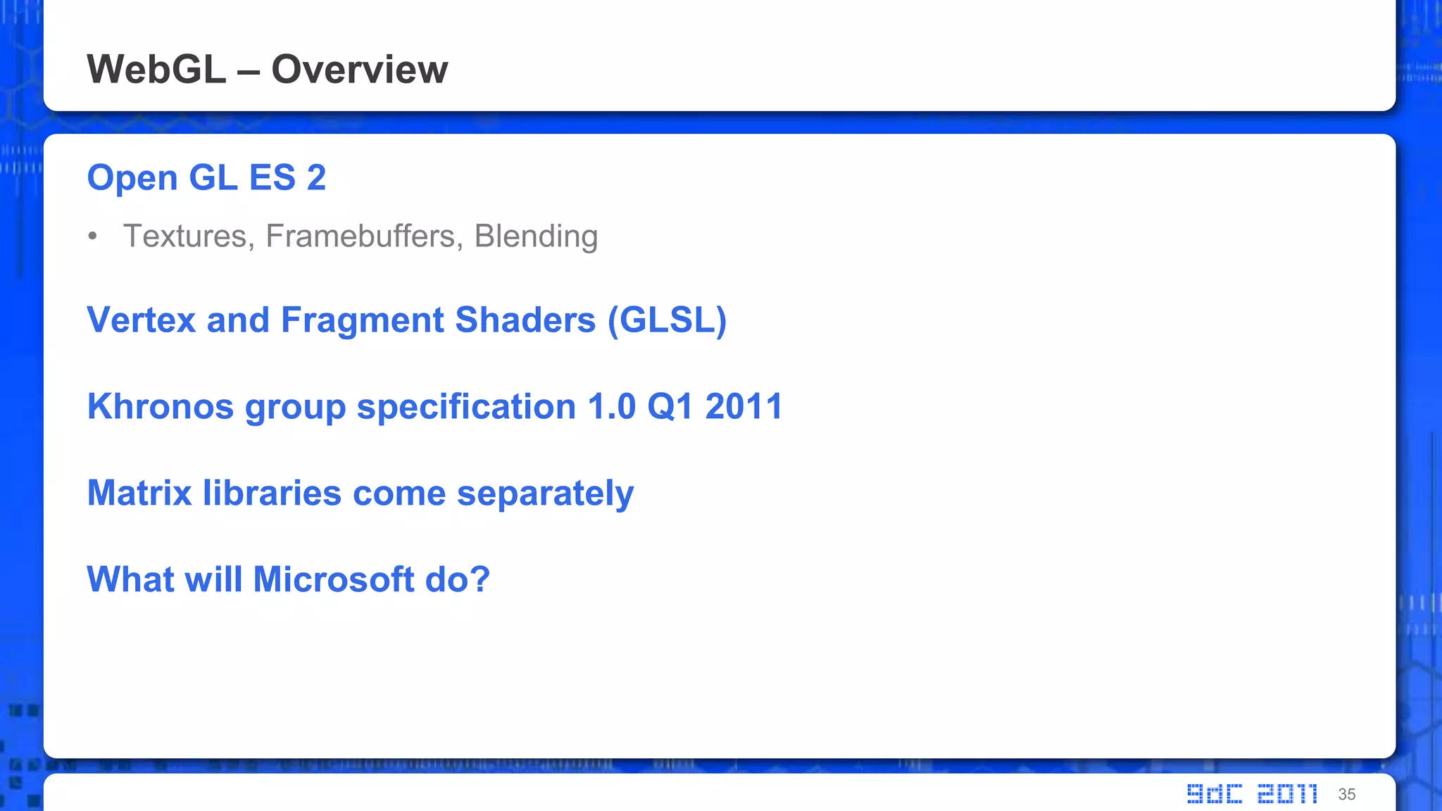 WebGL – OverviewOpen GL ES 2Textures, Framebuffers, BlendingVertex and Fragment Shaders (GLSL)Khronos group specification 1.0 Q1 2011Matrix libraries come separatelyWhat will Microsoft do?35