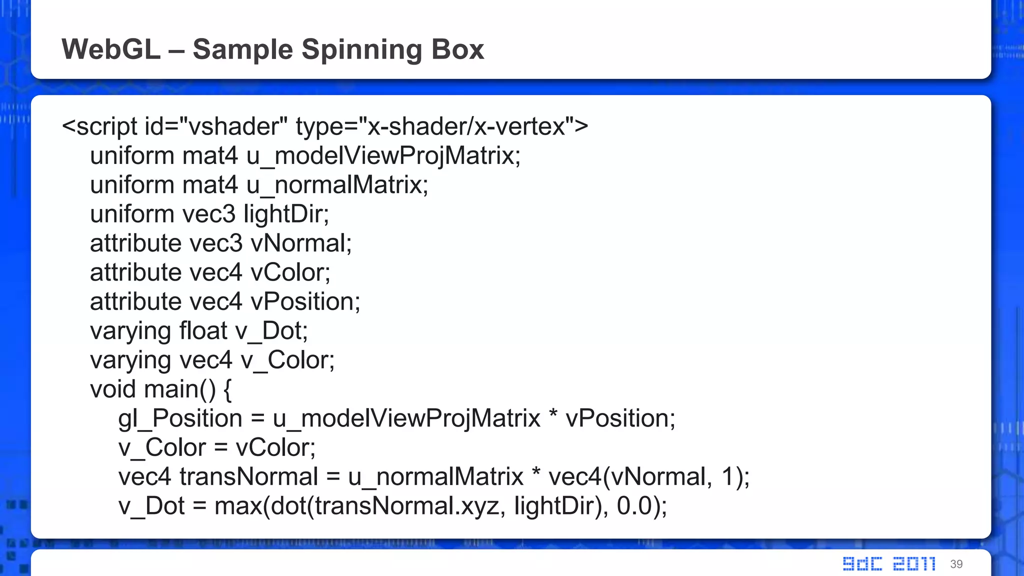 WebGL – Sample Spinning Box<script id="vshader" type="x-shader/x-vertex">     uniform mat4 u_modelViewProjMatrix;    uniform mat4 u_normalMatrix;    uniform vec3 lightDir;    attribute vec3 vNormal;    attribute vec4 vColor;    attribute vec4 vPosition;    varying float v_Dot;        varying vec4 v_Color;    void main() {gl_Position = u_modelViewProjMatrix * vPosition;v_Color = vColor;        vec4 transNormal = u_normalMatrix * vec4(vNormal, 1);v_Dot = max(dot(transNormal.xyz, lightDir), 0.0);39