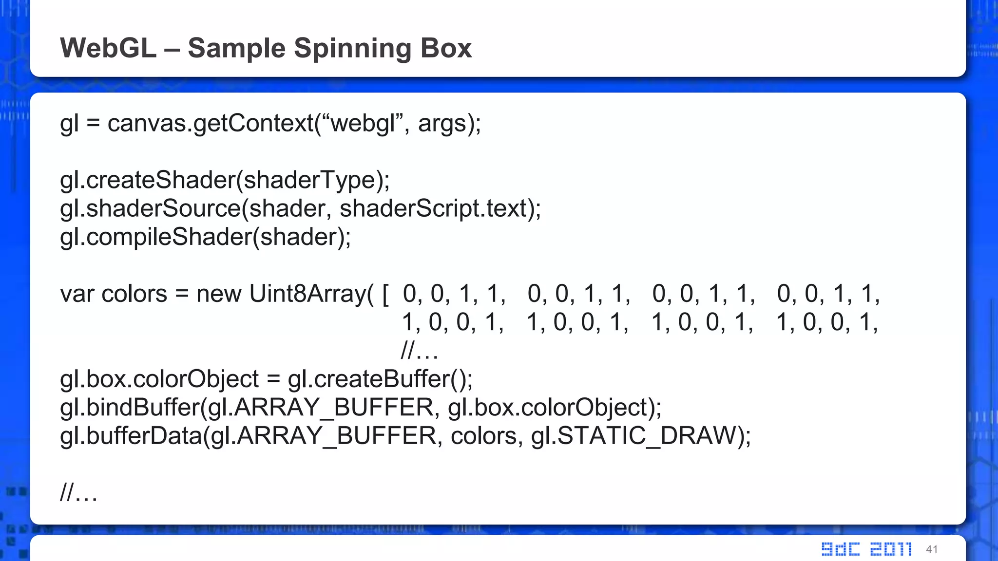 WebGL – Sample Spinning Boxgl = canvas.getContext(“webgl”, args);gl.createShader(shaderType);gl.shaderSource(shader, shaderScript.text);gl.compileShader(shader);var colors = new Uint8Array( [  0, 0, 1, 1,   0, 0, 1, 1,   0, 0, 1, 1,   0, 0, 1, 1,			      1, 0, 0, 1,   1, 0, 0, 1,   1, 0, 0, 1,   1, 0, 0, 1, 			      //…gl.box.colorObject = gl.createBuffer();gl.bindBuffer(gl.ARRAY_BUFFER, gl.box.colorObject);gl.bufferData(gl.ARRAY_BUFFER, colors, gl.STATIC_DRAW);//…41
