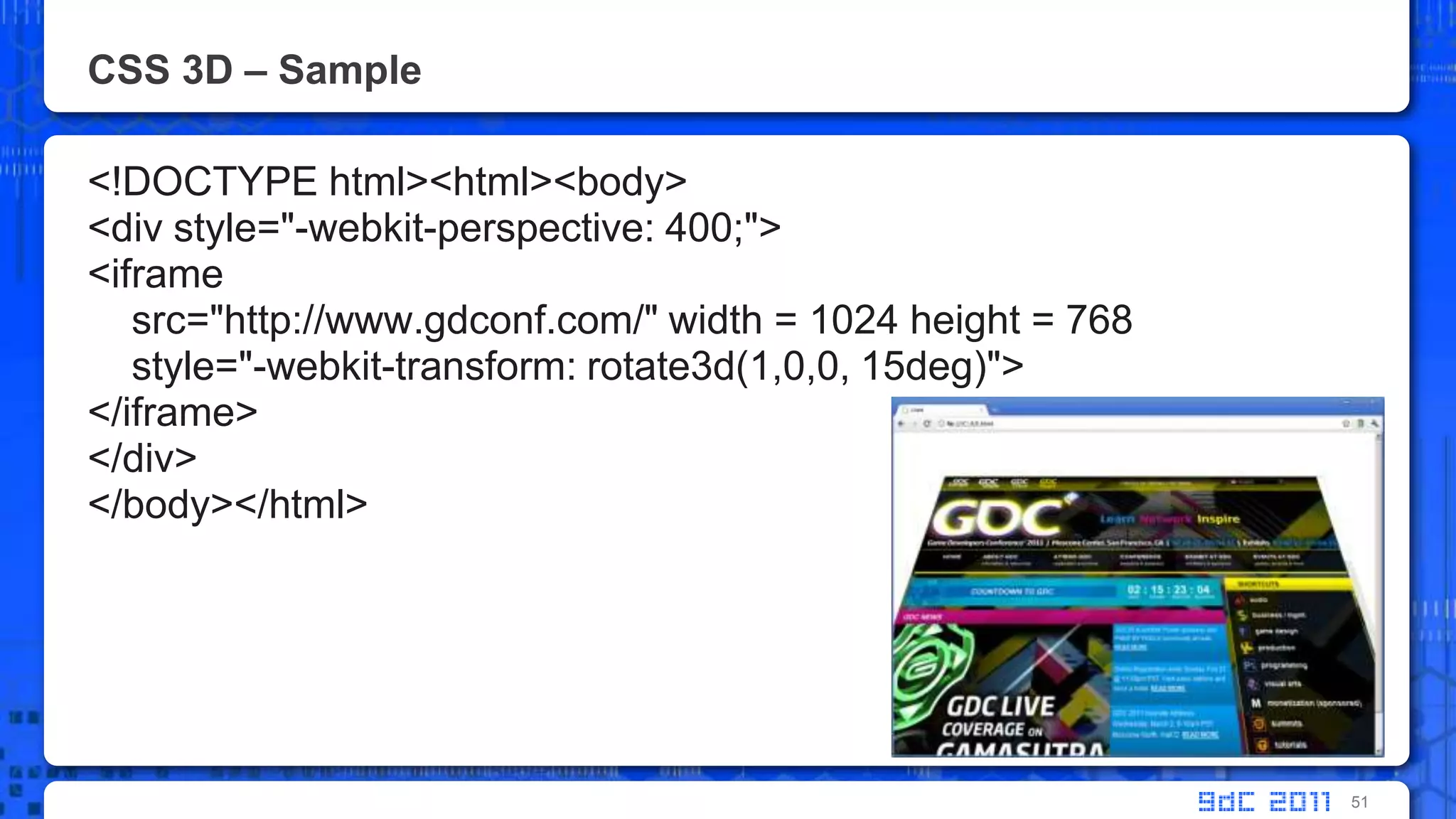 CSS 3D – Sample<!DOCTYPE html><html><body> <div style="-webkit-perspective: 400;"><iframesrc="http://www.gdconf.com/" width = 1024 height = 768    style="-webkit-transform: rotate3d(1,0,0, 15deg)"></iframe></div></body></html>51