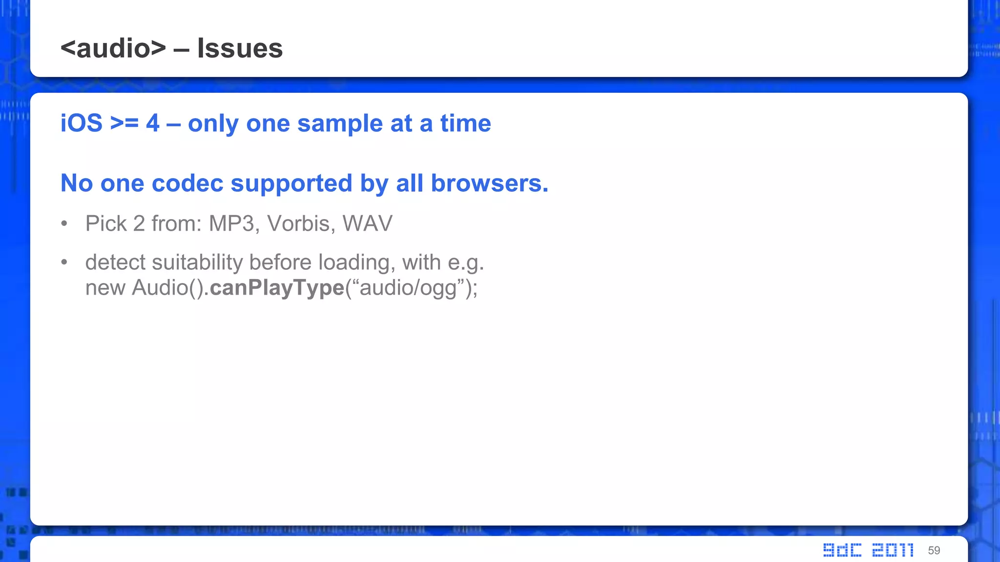 <audio> – IssuesiOS >= 4 – only one sample at a timeNo one codec supported by all browsers. Pick 2 from: MP3, Vorbis, WAVdetect suitability before loading, with e.g. new Audio().canPlayType(“audio/ogg”);59