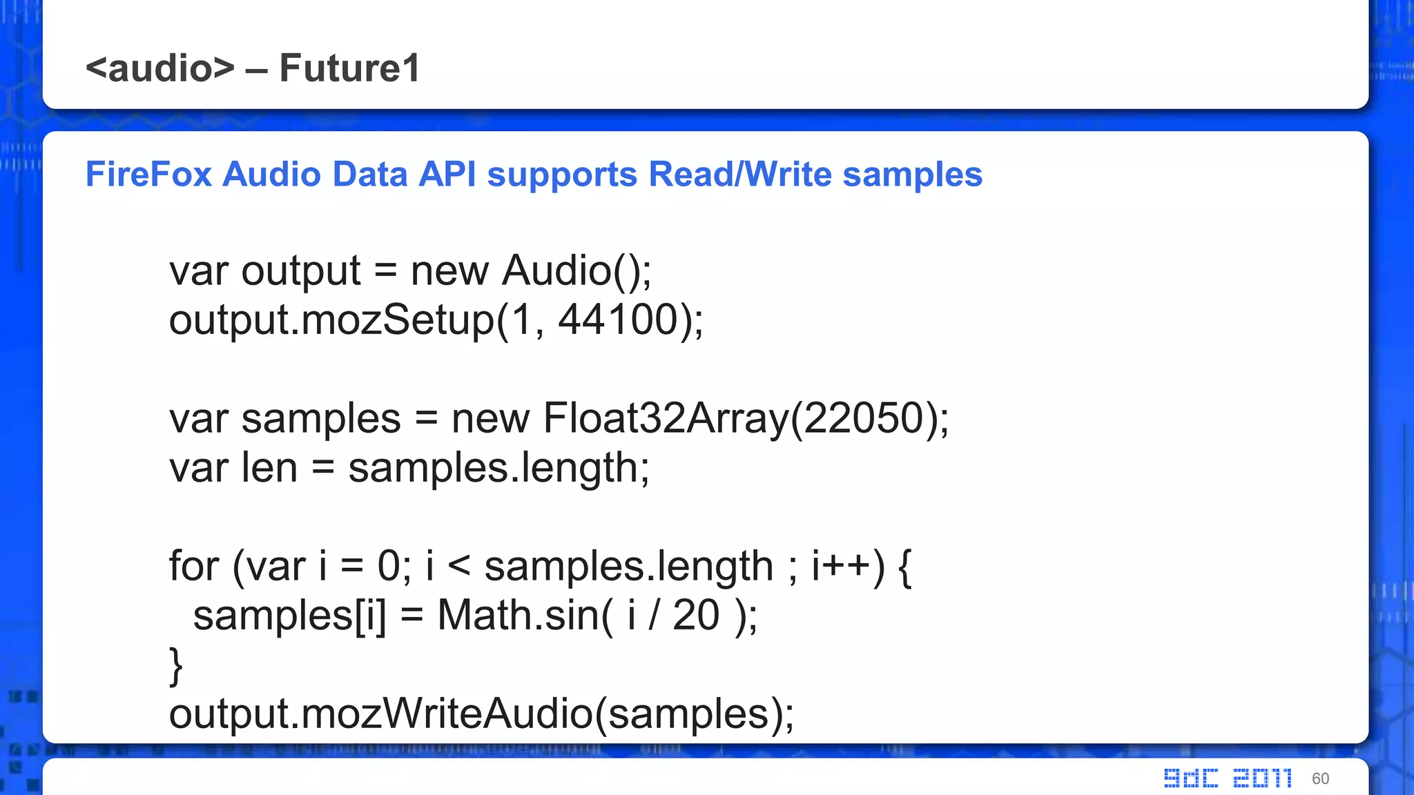 <audio> – Future1FireFox Audio Data API supports Read/Write samplesvar output = new Audio();output.mozSetup(1, 44100);var samples = new Float32Array(22050);varlen = samples.length;       for (vari = 0; i < samples.length ; i++) {         samples[i] = Math.sin( i / 20 );       }output.mozWriteAudio(samples);60