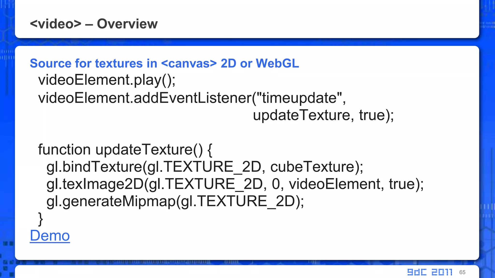 <video> – OverviewSource for textures in <canvas> 2D or WebGLvideoElement.play();  videoElement.addEventListener("timeupdate",updateTexture, true);    function updateTexture() {  gl.bindTexture(gl.TEXTURE_2D, cubeTexture);      gl.texImage2D(gl.TEXTURE_2D, 0, videoElement, true);  gl.generateMipmap(gl.TEXTURE_2D);  }Demo65