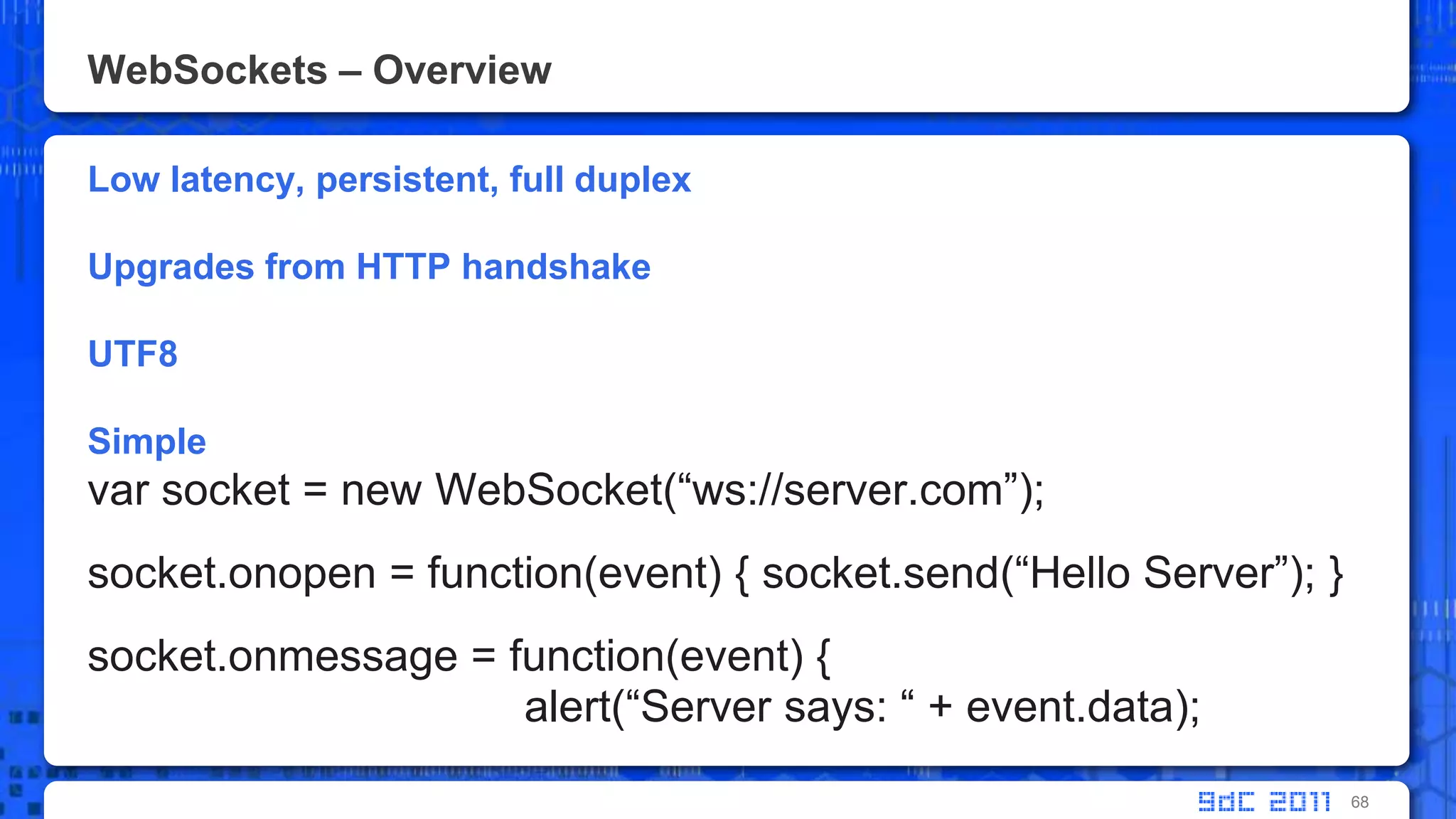 WebSockets – OverviewLow latency, persistent, full duplex Upgrades from HTTP handshakeUTF8Simplevar socket = new WebSocket(“ws://server.com”);socket.onopen = function(event) { socket.send(“Hello Server”); }socket.onmessage = function(event) { alert(“Server says: “ + event.data);68