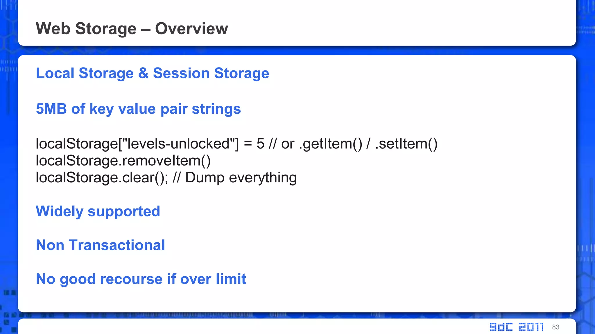 Web Storage – OverviewLocal Storage & Session Storage5MB of key value pair stringslocalStorage["levels-unlocked"] = 5 // or .getItem() / .setItem()localStorage.removeItem()localStorage.clear(); // Dump everythingWidely supportedNon TransactionalNo good recourse if over limit83