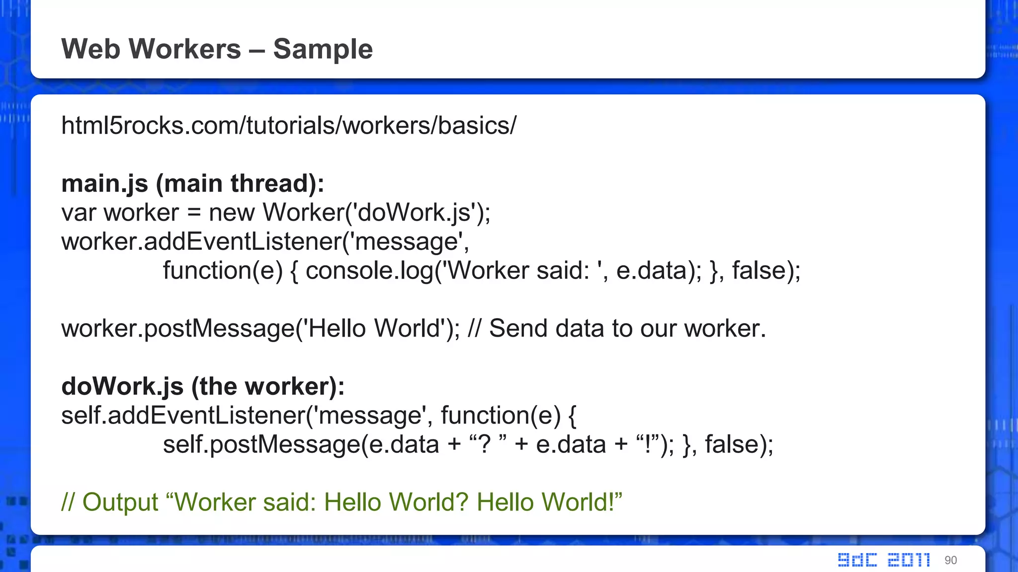Web Workers – Samplehtml5rocks.com/tutorials/workers/basics/main.js (main thread):var worker = new Worker('doWork.js');worker.addEventListener('message', 	function(e) { console.log('Worker said: ', e.data); }, false);worker.postMessage('Hello World'); // Send data to our worker.doWork.js (the worker):self.addEventListener('message', function(e) {self.postMessage(e.data + “? ” + e.data + “!”); }, false);// Output “Worker said: Hello World? Hello World!”90