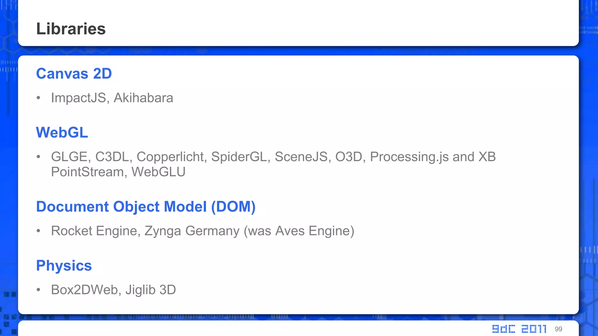 LibrariesCanvas 2DImpactJS, AkihabaraWebGLGLGE, C3DL, Copperlicht, SpiderGL, SceneJS, O3D, Processing.js and XB PointStream, WebGLUDocument Object Model (DOM)Rocket Engine, Zynga Germany (was Aves Engine)PhysicsBox2DWeb, Jiglib 3D99