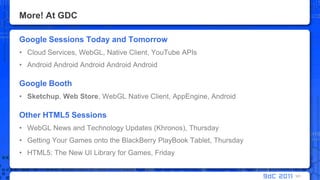 More! At GDCGoogle Sessions Today and TomorrowCloud Services, WebGL, Native Client, YouTube APIsAndroid AndroidAndroidAndroidAndroidGoogle BoothSketchup,Web Store, WebGL Native Client, AppEngine, AndroidOther HTML5 SessionsWebGL News and Technology Updates (Khronos), ThursdayGetting Your Games onto the BlackBerry PlayBook Tablet, ThursdayHTML5: The New UI Library for Games, Friday101