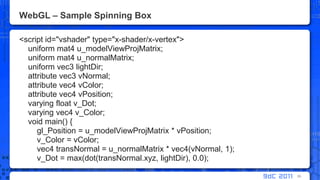 WebGL – Sample Spinning Box<script id="vshader" type="x-shader/x-vertex">     uniform mat4 u_modelViewProjMatrix;    uniform mat4 u_normalMatrix;    uniform vec3 lightDir;    attribute vec3 vNormal;    attribute vec4 vColor;    attribute vec4 vPosition;    varying float v_Dot;        varying vec4 v_Color;    void main() {gl_Position = u_modelViewProjMatrix * vPosition;v_Color = vColor;        vec4 transNormal = u_normalMatrix * vec4(vNormal, 1);v_Dot = max(dot(transNormal.xyz, lightDir), 0.0);39