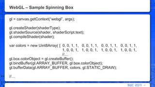 WebGL – Sample Spinning Boxgl = canvas.getContext(“webgl”, args);gl.createShader(shaderType);gl.shaderSource(shader, shaderScript.text);gl.compileShader(shader);var colors = new Uint8Array( [  0, 0, 1, 1,   0, 0, 1, 1,   0, 0, 1, 1,   0, 0, 1, 1,			      1, 0, 0, 1,   1, 0, 0, 1,   1, 0, 0, 1,   1, 0, 0, 1, 			      //…gl.box.colorObject = gl.createBuffer();gl.bindBuffer(gl.ARRAY_BUFFER, gl.box.colorObject);gl.bufferData(gl.ARRAY_BUFFER, colors, gl.STATIC_DRAW);//…41