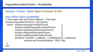 requestAnimationFrame – AvailabilityChrome – Firefox – Safari: Soon in Chrome 10, FF4Use a Shim, future compatible:// shim layer with setTimeout fallback – Paul Irishwindow.requestAnimFrame = (function(){  return	window.requestAnimationFrame       	|| window.webkitRequestAnimationFrame 	|| window.mozRequestAnimationFrame    	|| window.oRequestAnimationFrame      	|| window.msRequestAnimationFrame     	|| 	function(/* function */ callback, /* DOMElement */ element){window.setTimeout(callback, 1000 / 60);  };})();47