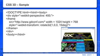 CSS 3D – Sample<!DOCTYPE html><html><body> <div style="-webkit-perspective: 400;"><iframesrc="http://www.gdconf.com/" width = 1024 height = 768    style="-webkit-transform: rotate3d(1,0,0, 15deg)"></iframe></div></body></html>51