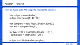 <audio> – Future1FireFox Audio Data API supports Read/Write samplesvar output = new Audio();output.mozSetup(1, 44100);var samples = new Float32Array(22050);varlen = samples.length;       for (vari = 0; i < samples.length ; i++) {         samples[i] = Math.sin( i / 20 );       }output.mozWriteAudio(samples);60