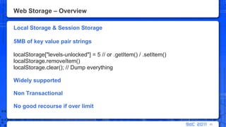 Web Storage – OverviewLocal Storage & Session Storage5MB of key value pair stringslocalStorage["levels-unlocked"] = 5 // or .getItem() / .setItem()localStorage.removeItem()localStorage.clear(); // Dump everythingWidely supportedNon TransactionalNo good recourse if over limit83