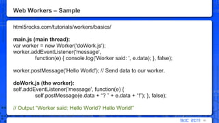 Web Workers – Samplehtml5rocks.com/tutorials/workers/basics/main.js (main thread):var worker = new Worker('doWork.js');worker.addEventListener('message', 	function(e) { console.log('Worker said: ', e.data); }, false);worker.postMessage('Hello World'); // Send data to our worker.doWork.js (the worker):self.addEventListener('message', function(e) {self.postMessage(e.data + “? ” + e.data + “!”); }, false);// Output “Worker said: Hello World? Hello World!”90