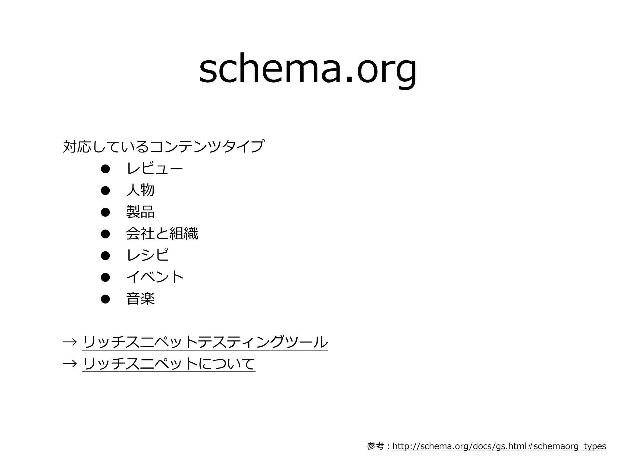 schema.org
対応しているコンテンツタイプ
  • レビュー
  • ⼈人物
  • 製品
  • 会社と組織
  • レシピ
  • イベント
  • ⾳音楽


→  リッチスニペットテスティングツール
→  リッチスニペットについて




                       参考：http://schema.org/docs/gs.html#schemaorg_̲types
 