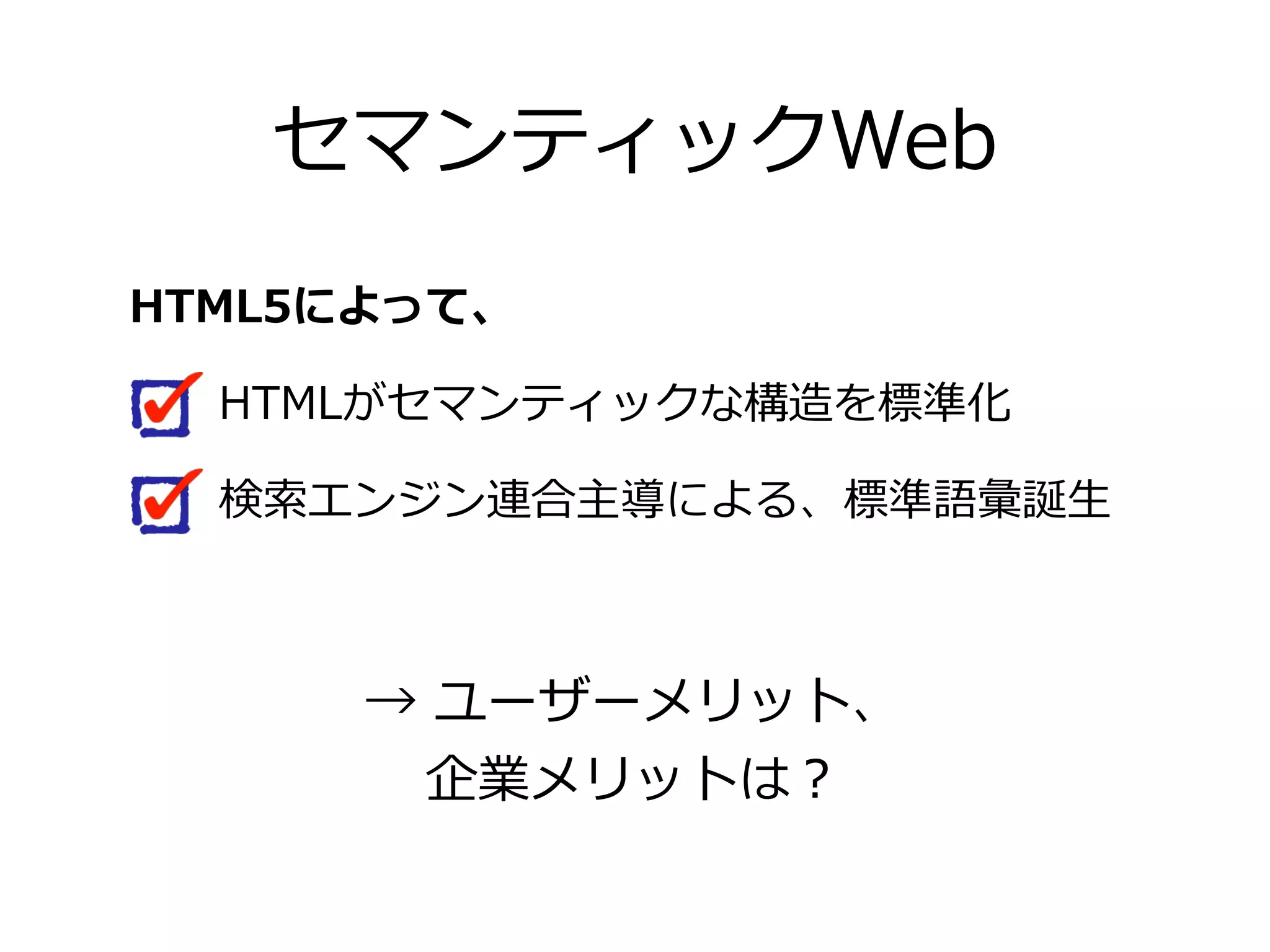 セマンティックWeb
HTML5によって、

   HTMLがセマンティックな構造を標準化

   検索索エンジン連合主導による、標準語彙誕⽣生



      →  ユーザーメリット、
        企業メリットは？
 