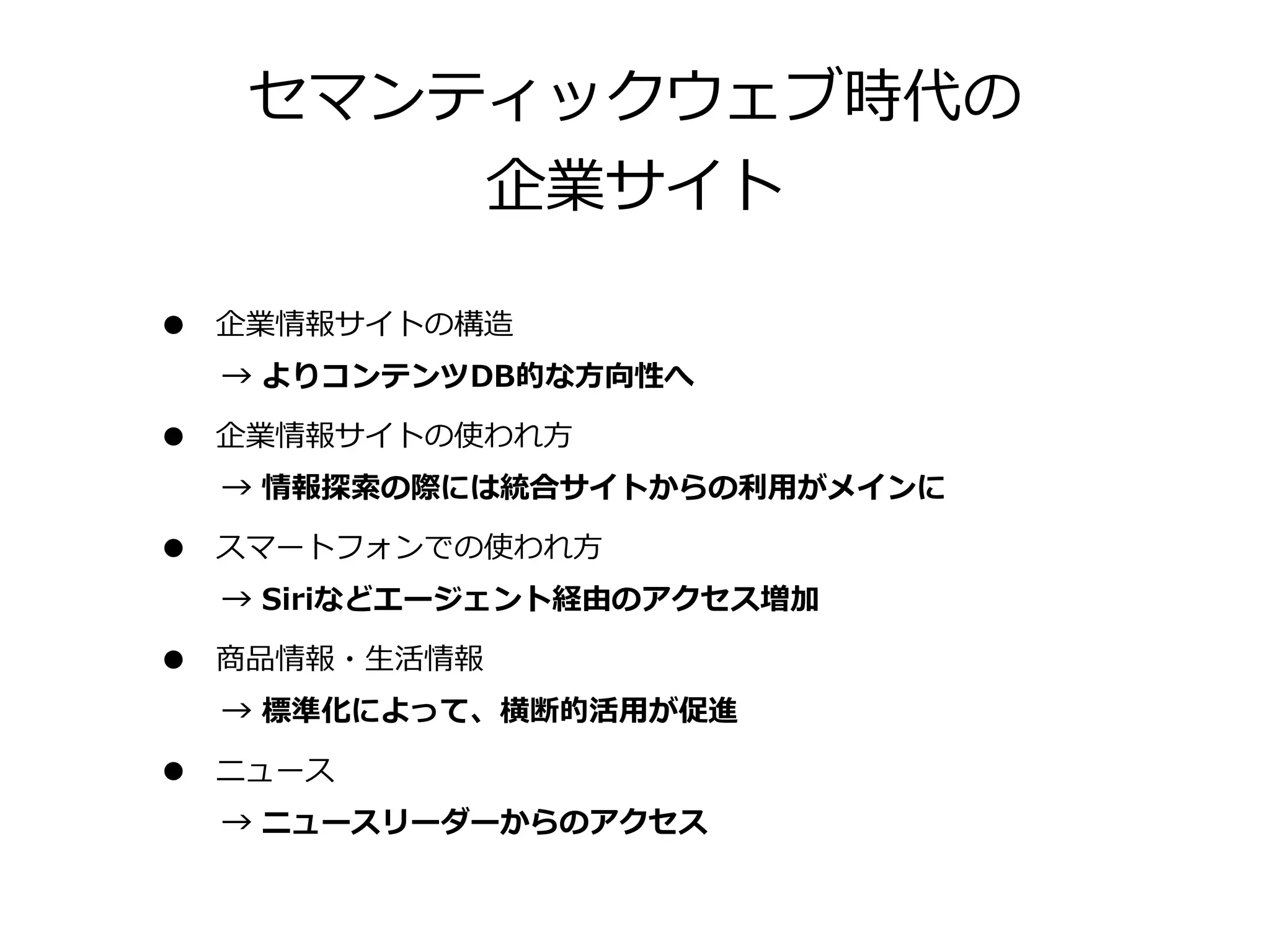 セマンティックウェブ時代の
         企業サイト

•   企業情報サイトの構造
    →  よりコンテンツDB的な⽅方向性へ

•   企業情報サイトの使われ⽅方
    →  情報探索索の際には統合サイトからの利利⽤用がメインに

•   スマートフォンでの使われ⽅方
    →  Siriなどエージェント経由のアクセス増加

•   商品情報・⽣生活情報
    →  標準化によって、横断的活⽤用が促進

•   ニュース
    →  ニュースリーダーからのアクセス
 